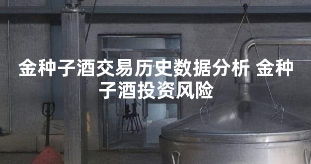 金种子酒交易历史数据分析 金种子酒投资风险